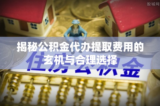 沁阳揭秘公积金代办提取费用的玄机与合理选择