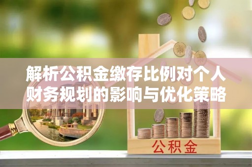 沁阳解析公积金缴存比例对个人财务规划的影响与优化策略