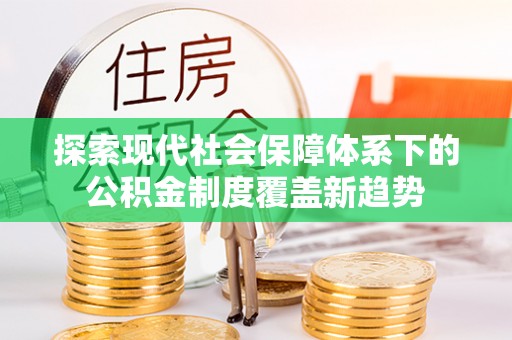 沁阳探索现代社会保障体系下的公积金制度覆盖新趋势
