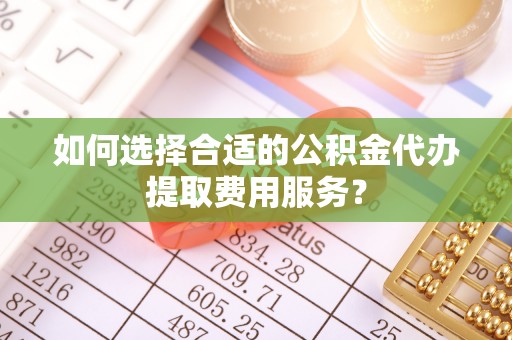 沁阳如何选择合适的公积金代办提取费用服务？