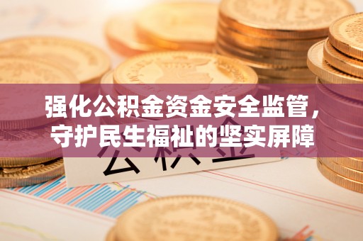 沁阳强化公积金资金安全监管，守护民生福祉的坚实屏障