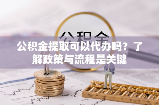 沁阳公积金提取可以代办吗？了解政策与流程是关键