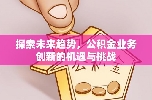 沁阳探索未来趋势，公积金业务创新的机遇与挑战