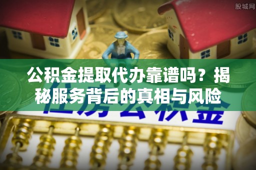 沁阳公积金提取代办靠谱吗？揭秘服务背后的真相与风险
