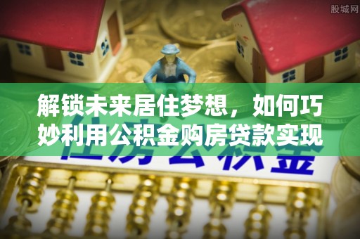 沁阳解锁未来居住梦想，如何巧妙利用公积金购房贷款实现房产投资