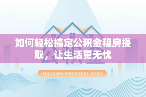 沁阳如何轻松搞定公积金租房提取，让生活更无忧