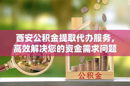 沁阳西安公积金提取代办服务，高效解决您的资金需求问题