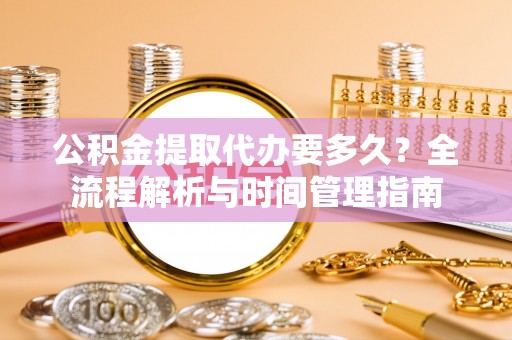 沁阳公积金提取代办要多久？全流程解析与时间管理指南
