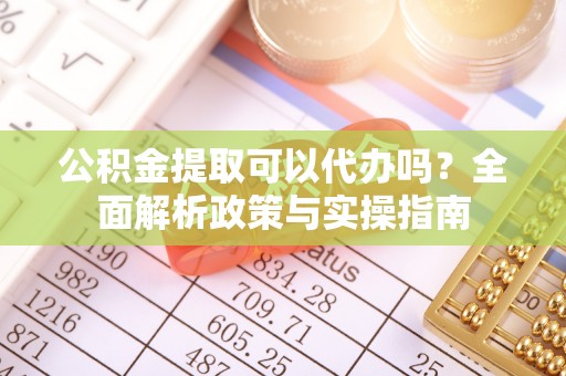 沁阳公积金提取可以代办吗？全面解析政策与实操指南