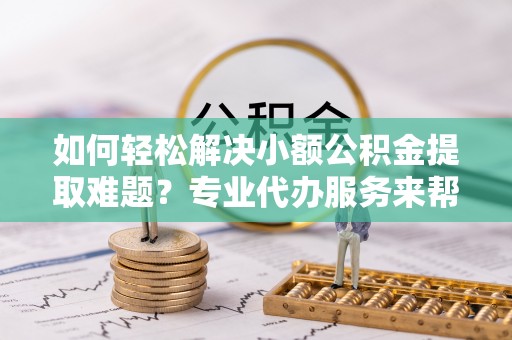 沁阳如何轻松解决小额公积金提取难题？专业代办服务来帮忙