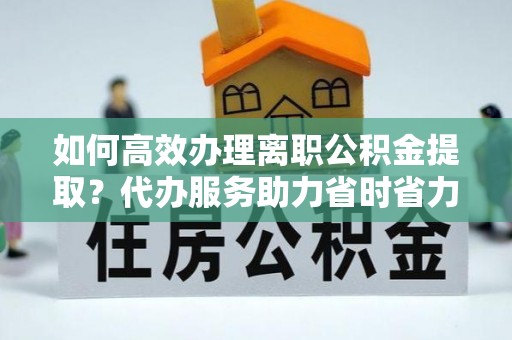 沁阳如何高效办理离职公积金提取？代办服务助力省时省力