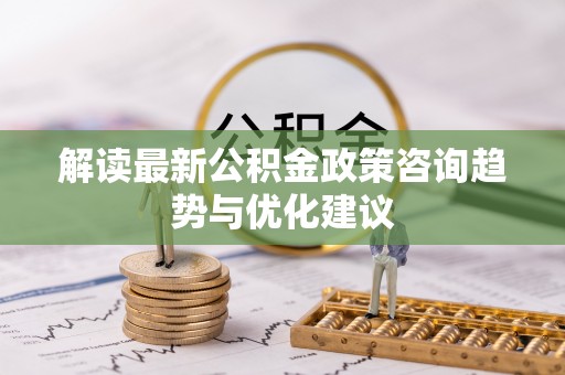 沁阳解读最新公积金政策咨询趋势与优化建议