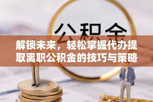 沁阳解锁未来，轻松掌握代办提取离职公积金的技巧与策略