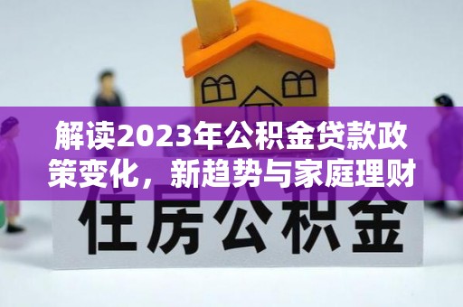 沁阳解读2023年公积金贷款政策变化，新趋势与家庭理财规划