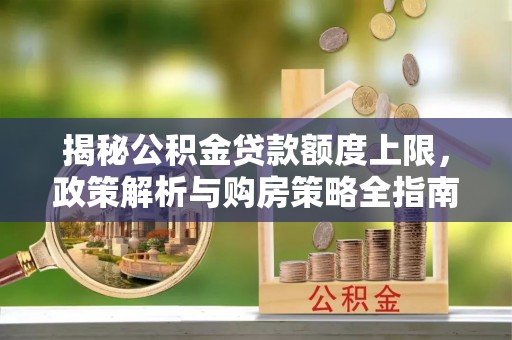 沁阳揭秘公积金贷款额度上限，政策解析与购房策略全指南