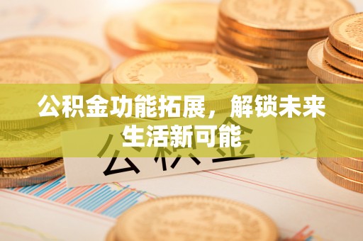 沁阳公积金功能拓展，解锁未来生活新可能