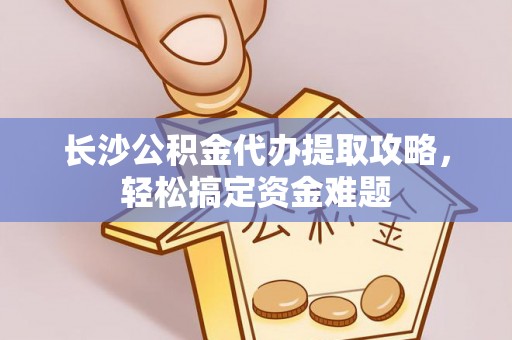 沁阳长沙公积金代办提取攻略，轻松搞定资金难题