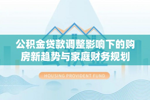 沁阳公积金贷款调整影响下的购房新趋势与家庭财务规划