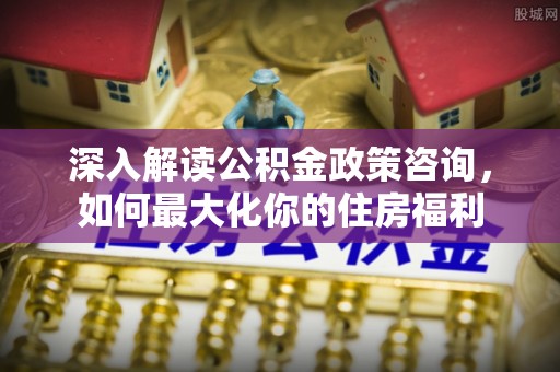 沁阳深入解读公积金政策咨询，如何最大化你的住房福利