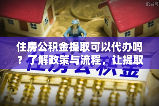 沁阳住房公积金提取可以代办吗？了解政策与流程，让提取更便捷