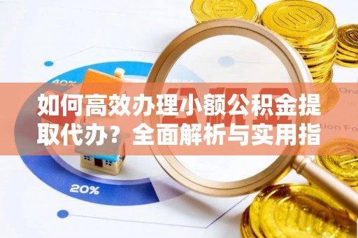沁阳如何高效办理小额公积金提取代办？全面解析与实用指南