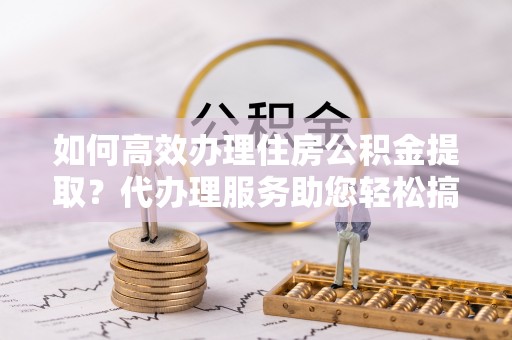 沁阳如何高效办理住房公积金提取？代办理服务助您轻松搞定