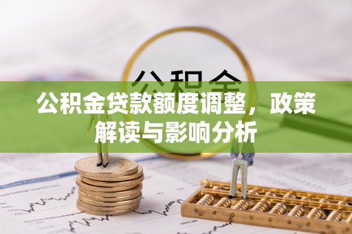 沁阳公积金贷款额度调整，政策解读与影响分析