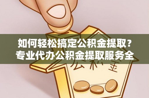 沁阳如何轻松搞定公积金提取？专业代办公积金提取服务全解析
