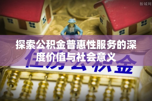 沁阳探索公积金普惠性服务的深度价值与社会意义