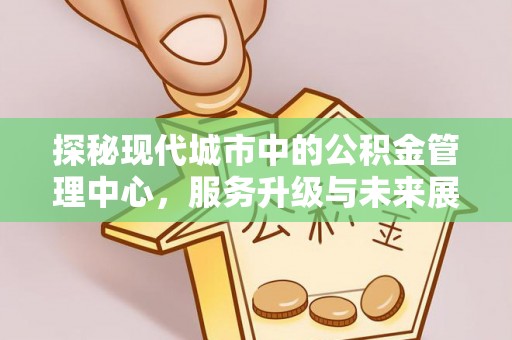 沁阳探秘现代城市中的公积金管理中心，服务升级与未来展望