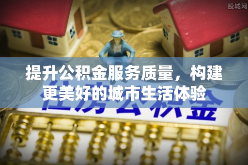 沁阳提升公积金服务质量，构建更美好的城市生活体验