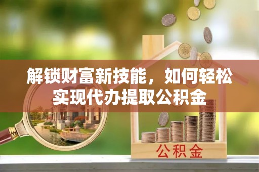 沁阳解锁财富新技能，如何轻松实现代办提取公积金