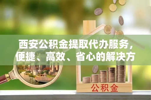 沁阳西安公积金提取代办服务，便捷、高效、省心的解决方案