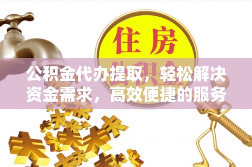 沁阳公积金代办提取，轻松解决资金需求，高效便捷的服务选择