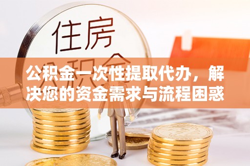 沁阳公积金一次性提取代办，解决您的资金需求与流程困惑