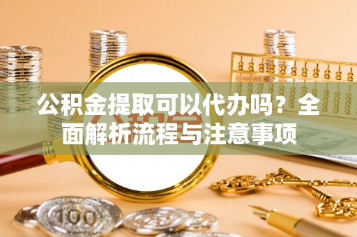 沁阳公积金提取可以代办吗？全面解析流程与注意事项