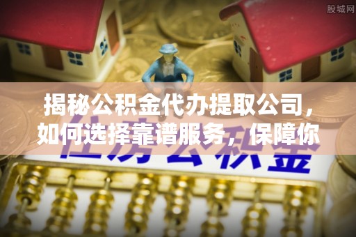 沁阳揭秘公积金代办提取公司，如何选择靠谱服务，保障你的资金安全