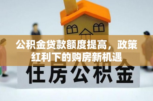沁阳公积金贷款额度提高，政策红利下的购房新机遇