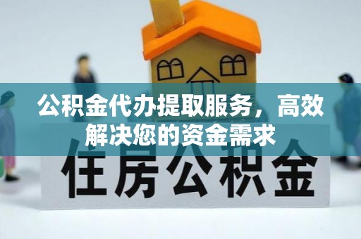 沁阳公积金代办提取服务，高效解决您的资金需求