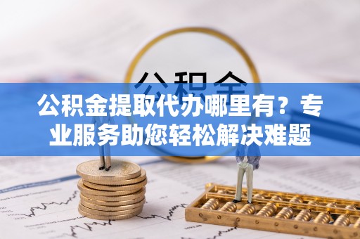 沁阳公积金提取代办哪里有？专业服务助您轻松解决难题