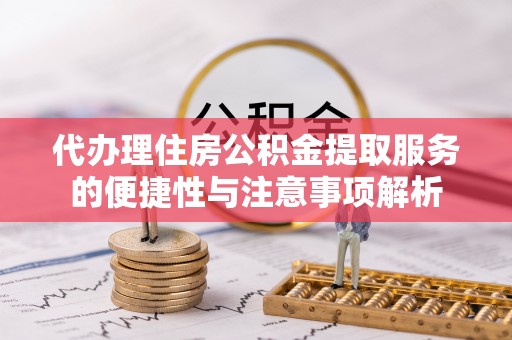 沁阳代办理住房公积金提取服务的便捷性与注意事项解析