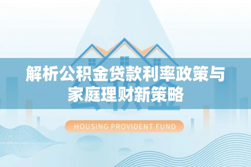 沁阳解析公积金贷款利率政策与家庭理财新策略