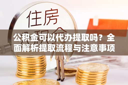 沁阳公积金可以代办提取吗？全面解析提取流程与注意事项