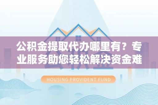 沁阳公积金提取代办哪里有？专业服务助您轻松解决资金难题