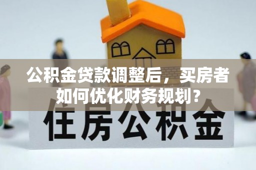 沁阳公积金贷款调整后，买房者如何优化财务规划？
