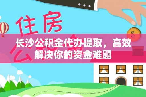 沁阳长沙公积金代办提取，高效解决你的资金难题