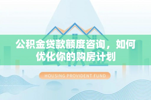沁阳公积金贷款额度咨询，如何优化你的购房计划