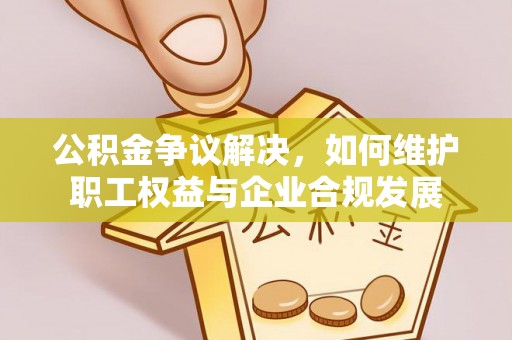 沁阳公积金争议解决，如何维护职工权益与企业合规发展