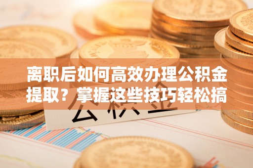 沁阳离职后如何高效办理公积金提取？掌握这些技巧轻松搞定