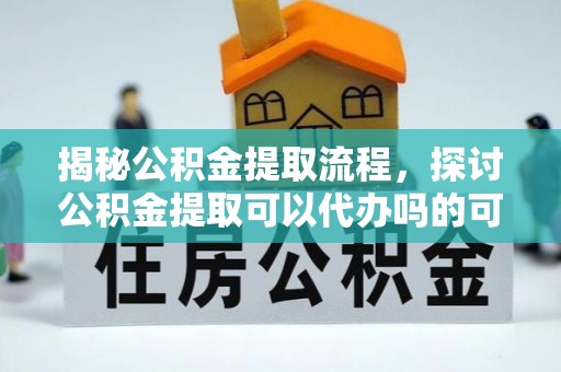 沁阳揭秘公积金提取流程，探讨公积金提取可以代办吗的可行性与注意事项